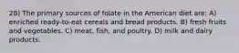 28) The primary sources of folate in the American diet are: A) enriched ready-to-eat cereals and bread products. B) fresh fruits and vegetables. C) meat, fish, and poultry. D) milk and dairy products.