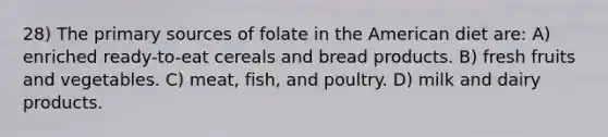 28) The primary sources of folate in the American diet are: A) enriched ready-to-eat cereals and bread products. B) fresh fruits and vegetables. C) meat, fish, and poultry. D) milk and dairy products.