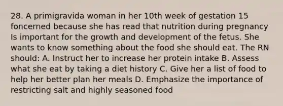 28. A primigravida woman in her 10th week of gestation 15 foncerned because she has read that nutrition during pregnancy Is important for the growth and development of the fetus. She wants to know something about the food she should eat. The RN should: A. Instruct her to increase her protein intake B. Assess what she eat by taking a diet history C. Give her a list of food to help her better plan her meals D. Emphasize the importance of restricting salt and highly seasoned food