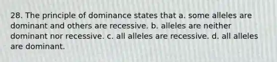 28. The principle of dominance states that a. some alleles are dominant and others are recessive. b. alleles are neither dominant nor recessive. c. all alleles are recessive. d. all alleles are dominant.