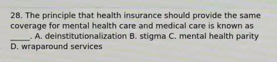 28. The principle that health insurance should provide the same coverage for mental health care and medical care is known as _____. A. deinstitutionalization B. stigma C. mental health parity D. wraparound services