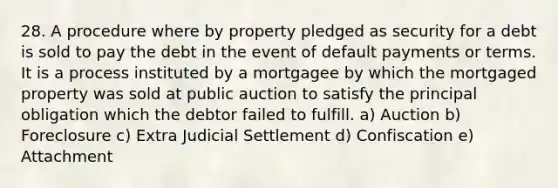 28. A procedure where by property pledged as security for a debt is sold to pay the debt in the event of default payments or terms. It is a process instituted by a mortgagee by which the mortgaged property was sold at public auction to satisfy the principal obligation which the debtor failed to fulfill. a) Auction b) Foreclosure c) Extra Judicial Settlement d) Confiscation e) Attachment