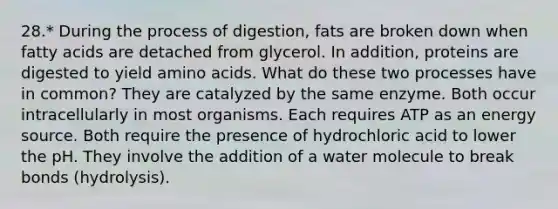 28.* During the process of digestion, fats are broken down when fatty acids are detached from glycerol. In addition, proteins are digested to yield amino acids. What do these two processes have in common? They are catalyzed by the same enzyme. Both occur intracellularly in most organisms. Each requires ATP as an energy source. Both require the presence of hydrochloric acid to lower the pH. They involve the addition of a water molecule to break bonds (hydrolysis).