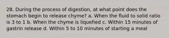 28. During the process of digestion, at what point does the stomach begin to release chyme? a. When the fluid to solid ratio is 3 to 1 b. When the chyme is liquefied c. Within 15 minutes of gastrin release d. Within 5 to 10 minutes of starting a meal