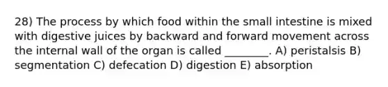 28) The process by which food within <a href='https://www.questionai.com/knowledge/kt623fh5xn-the-small-intestine' class='anchor-knowledge'>the small intestine</a> is mixed with digestive juices by backward and forward movement across the internal wall of the organ is called ________. A) peristalsis B) segmentation C) defecation D) digestion E) absorption