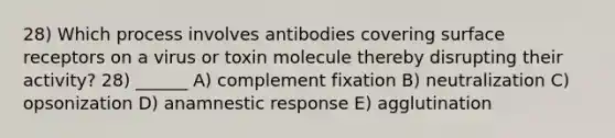 28) Which process involves antibodies covering surface receptors on a virus or toxin molecule thereby disrupting their activity? 28) ______ A) complement fixation B) neutralization C) opsonization D) anamnestic response E) agglutination