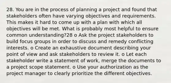 28. You are in the process of planning a project and found that stakeholders often have varying objectives and requirements. This makes it hard to come up with a plan with which all objectives will be met. What is probably most helpful to ensure common understanding?28 o Ask the project stakeholders to build focus groups in order to discuss and remedy conflicting interests. o Create an exhaustive document describing your point of view and ask stakeholders to review it. o Let each stakeholder write a statement of work, merge the documents to a project scope statement. o Use your authorization as the project manager to clearly prioritize the different objectives.