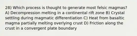 28) Which process is thought to generate most felsic magmas? A) Decompression melting in a continental rift zone B) Crystal settling during magmatic differentiation C) Heat from basaltic magma partially melting overlying crust D) Friction along the crust in a convergent plate boundary