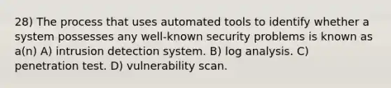 28) The process that uses automated tools to identify whether a system possesses any well-known security problems is known as a(n) A) intrusion detection system. B) log analysis. C) penetration test. D) vulnerability scan.