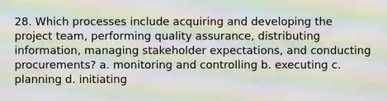 28. Which processes include acquiring and developing the project team, performing quality assurance, distributing information, managing stakeholder expectations, and conducting procurements? a. monitoring and controlling b. executing c. planning d. initiating