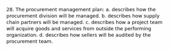 28. The procurement management plan: a. describes how the procurement division will be managed. b. describes how supply chain partners will be managed. c. describes how a project team will acquire goods and services from outside the performing organization. d. describes how sellers will be audited by the procurement team.