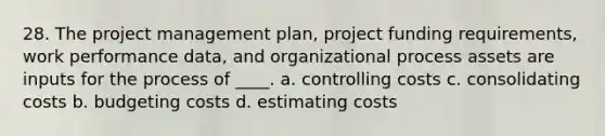 28. The <a href='https://www.questionai.com/knowledge/knITbRryhO-project-management' class='anchor-knowledge'>project management</a> plan, project funding requirements, work performance data, and organizational process assets are inputs for the process of ____. a. controlling costs c. consolidating costs b. budgeting costs d. estimating costs