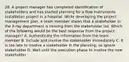 28. A project manager has completed identification of stakeholders and has started planning for a flow instruments installation project in a hospital. While developing the project management plan, a team member states that a stakeholder in the X-ray department is missing from the stakeholder list. Which of the following would be the best response from the project manager? A. Authenticate the information from the team member B. Include and involve the stakeholder immediately C. It is too late to involve a stakeholder in the planning, so ignore stakeholder D. Wait until the execution phase to involve the new stakeholder