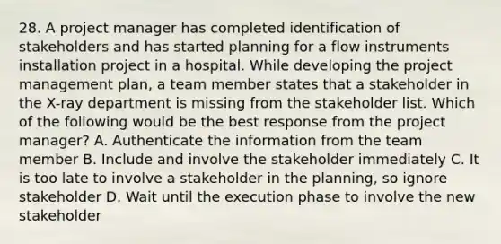 28. A project manager has completed identification of stakeholders and has started planning for a flow instruments installation project in a hospital. While developing the project management plan, a team member states that a stakeholder in the X-ray department is missing from the stakeholder list. Which of the following would be the best response from the project manager? A. Authenticate the information from the team member B. Include and involve the stakeholder immediately C. It is too late to involve a stakeholder in the planning, so ignore stakeholder D. Wait until the execution phase to involve the new stakeholder