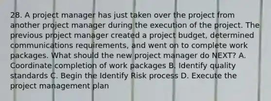 28. A project manager has just taken over the project from another project manager during the execution of the project. The previous project manager created a project budget, determined communications requirements, and went on to complete work packages. What should the new project manager do NEXT? A. Coordinate completion of work packages B. Identify quality standards C. Begin the Identify Risk process D. Execute the project management plan