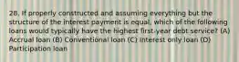 28. If properly constructed and assuming everything but the structure of the interest payment is equal, which of the following loans would typically have the highest first-year debt service? (A) Accrual loan (B) Conventional loan (C) Interest only loan (D) Participation loan