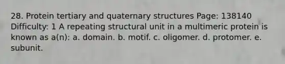 28. Protein tertiary and quaternary structures Page: 138140 Difficulty: 1 A repeating structural unit in a multimeric protein is known as a(n): a. domain. b. motif. c. oligomer. d. protomer. e. subunit.