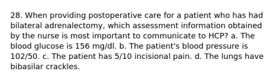 28. When providing postoperative care for a patient who has had bilateral adrenalectomy, which assessment information obtained by the nurse is most important to communicate to HCP? a. The blood glucose is 156 mg/dl. b. The patient's blood pressure is 102/50. c. The patient has 5/10 incisional pain. d. The lungs have bibasilar crackles.