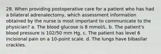 28. When providing postoperative care for a patient who has had a bilateral adrenalectomy, which assessment information obtained by the nurse is most important to communicate to the physician? a. The blood glucose is 8 mmol/L. b. The patient's blood pressure is 102/50 mm Hg. c. The patient has level 6 incisional pain on a 10-point scale. d. The lungs have bibasilar crackles.