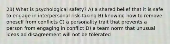 28) What is psychological safety? A) a shared belief that it is safe to engage in interpersonal risk-taking B) knowing how to remove oneself from conflicts C) a personality trait that prevents a person from engaging in conflict D) a team norm that unusual ideas ad disagreement will not be tolerated