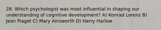 28. Which psychologist was most influential in shaping our understanding of cognitive development? A) Konrad Lorenz B) Jean Piaget C) Mary Ainsworth D) Harry Harlow