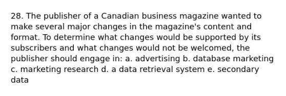 28. The publisher of a Canadian business magazine wanted to make several major changes in the magazine's content and format. To determine what changes would be supported by its subscribers and what changes would not be welcomed, the publisher should engage in: a. advertising b. database marketing c. marketing research d. a data retrieval system e. secondary data