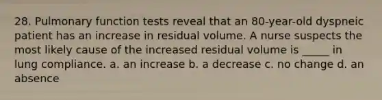 28. Pulmonary function tests reveal that an 80-year-old dyspneic patient has an increase in residual volume. A nurse suspects the most likely cause of the increased residual volume is _____ in lung compliance. a. an increase b. a decrease c. no change d. an absence