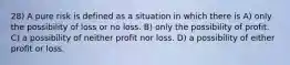 28) A pure risk is defined as a situation in which there is A) only the possibility of loss or no loss. B) only the possibility of profit. C) a possibility of neither profit nor loss. D) a possibility of either profit or loss.