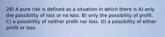 28) A pure risk is defined as a situation in which there is A) only the possibility of loss or no loss. B) only the possibility of profit. C) a possibility of neither profit nor loss. D) a possibility of either profit or loss.