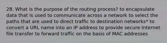 28. What is the purpose of the routing process? to encapsulate data that is used to communicate across a network to select the paths that are used to direct traffic to destination networks* to convert a URL name into an IP address to provide secure Internet file transfer to forward traffic on the basis of MAC addresses