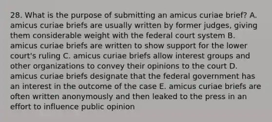 28. What is the purpose of submitting an amicus curiae brief? A. amicus curiae briefs are usually written by former judges, giving them considerable weight with the federal court system B. amicus curiae briefs are written to show support for the lower court's ruling C. amicus curiae briefs allow interest groups and other organizations to convey their opinions to the court D. amicus curiae briefs designate that the federal government has an interest in the outcome of the case E. amicus curiae briefs are often written anonymously and then leaked to the press in an effort to influence public opinion