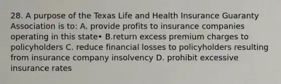 28. A purpose of the Texas Life and Health Insurance Guaranty Association is to: A. provide profits to insurance companies operating in this state• В.return excess premium charges to policyholders C. reduce financial losses to policyholders resulting from insurance company insolvency D. prohibit excessive insurance rates