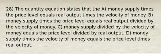 28) The quantity equation states that the A) money supply times the price level equals real output times the velocity of money. B) money supply times the price level equals real output divided by the velocity of money. C) money supply divided by the velocity of money equals the price level divided by real output. D) money supply times the velocity of money equals the price level times real output.