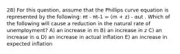 28) For this question, assume that the Phillips curve equation is represented by the following: πt - πt-1 = (m + z) - αut . Which of the following will cause a reduction in the natural rate of unemployment? A) an increase in m B) an increase in z C) an increase in α D) an increase in actual inflation E) an increase in expected inflation