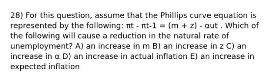 28) For this question, assume that the Phillips curve equation is represented by the following: πt - πt-1 = (m + z) - αut . Which of the following will cause a reduction in the natural rate of unemployment? A) an increase in m B) an increase in z C) an increase in α D) an increase in actual inflation E) an increase in expected inflation