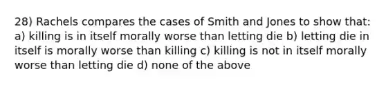 28) Rachels compares the cases of Smith and Jones to show that: a) killing is in itself morally worse than letting die b) letting die in itself is morally worse than killing c) killing is not in itself morally worse than letting die d) none of the above