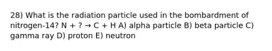 28) What is the radiation particle used in the bombardment of nitrogen-14? N + ? → C + H A) alpha particle B) beta particle C) gamma ray D) proton E) neutron