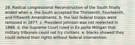 28. Radical congressional Reconstruction of the South finally ended when a. the South accepted the Thirteenth, Fourteenth, and Fifteenth Amendments. b. the last federal troops were removed in 1877. c. <a href='https://www.questionai.com/knowledge/kQiLLn6WuO-president-johnson' class='anchor-knowledge'>president johnson</a> was not reelected in 1868. d. the Supreme Court ruled in Ex porte Milligan that military tribunals could not try civilians. e. blacks showed they could defend their rights without federal intervention.