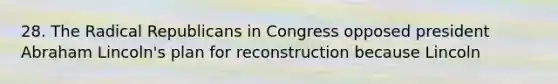 28. The Radical Republicans in Congress opposed president Abraham Lincoln's plan for reconstruction because Lincoln