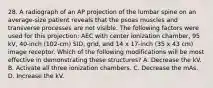 28. A radiograph of an AP projection of the lumbar spine on an average-size patient reveals that the psoas muscles and transverse processes are not visible. The following factors were used for this projection: AEC with center ionization chamber, 95 kV, 40-inch (102-cm) SID, grid, and 14 x 17-inch (35 x 43 cm) image receptor. Which of the following modifications will be most effective in demonstrating these structures? A. Decrease the kV. B. Activate all three ionization chambers. C. Decrease the mAs. D. Increase the kV.