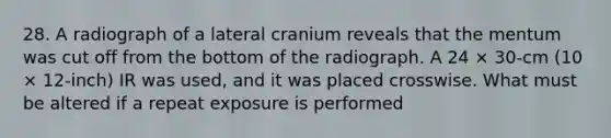 28. A radiograph of a lateral cranium reveals that the mentum was cut off from the bottom of the radiograph. A 24 × 30-cm (10 × 12-inch) IR was used, and it was placed crosswise. What must be altered if a repeat exposure is performed