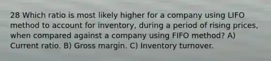 28 Which ratio is most likely higher for a company using LIFO method to account for inventory, during a period of rising prices, when compared against a company using FIFO method? A) Current ratio. B) Gross margin. C) Inventory turnover.