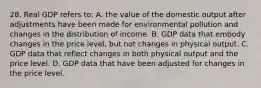 28. Real GDP refers to: A. the value of the domestic output after adjustments have been made for environmental pollution and changes in the distribution of income. B. GDP data that embody changes in the price level, but not changes in physical output. C. GDP data that reflect changes in both physical output and the price level. D. GDP data that have been adjusted for changes in the price level.