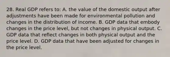 28. Real GDP refers to: A. the value of the domestic output after adjustments have been made for environmental pollution and changes in the distribution of income. B. GDP data that embody changes in the price level, but not changes in physical output. C. GDP data that reflect changes in both physical output and the price level. D. GDP data that have been adjusted for changes in the price level.