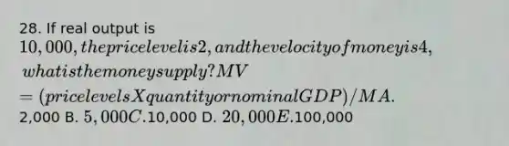 28. If real output is 10,000, the price level is 2, and the velocity of money is 4, what is the money supply? MV=(price levels X quantity or nominal GDP) / M A.2,000 B. 5,000 C.10,000 D. 20,000 E.100,000