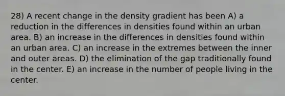 28) A recent change in the density gradient has been A) a reduction in the differences in densities found within an urban area. B) an increase in the differences in densities found within an urban area. C) an increase in the extremes between the inner and outer areas. D) the elimination of the gap traditionally found in the center. E) an increase in the number of people living in the center.