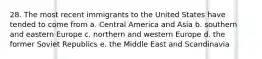 28. The most recent immigrants to the United States have tended to come from a. Central America and Asia b. southern and eastern Europe c. northern and western Europe d. the former Soviet Republics e. the Middle East and Scandinavia