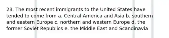 28. The most recent immigrants to the United States have tended to come from a. Central America and Asia b. southern and eastern Europe c. northern and western Europe d. the former Soviet Republics e. the Middle East and Scandinavia