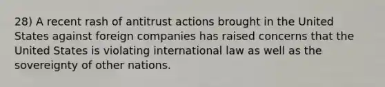 28) A recent rash of antitrust actions brought in the United States against foreign companies has raised concerns that the United States is violating international law as well as the sovereignty of other nations.