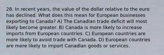 28. In recent years, the value of the dollar relative to the euro has declined. What does this mean for European businesses exporting to Canada? A) The Canadian trade deficit will most likely become greater. B) Canada is more likely to increase imports from European countries. C) European countries are more likely to avoid trade with Canada. D) European countries are more likely to import Canadian goods or services.